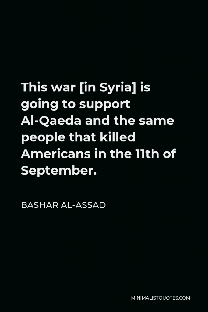 Bashar al-Assad Quote - This war [in Syria] is going to support Al-Qaeda and the same people that killed Americans in the 11th of September.