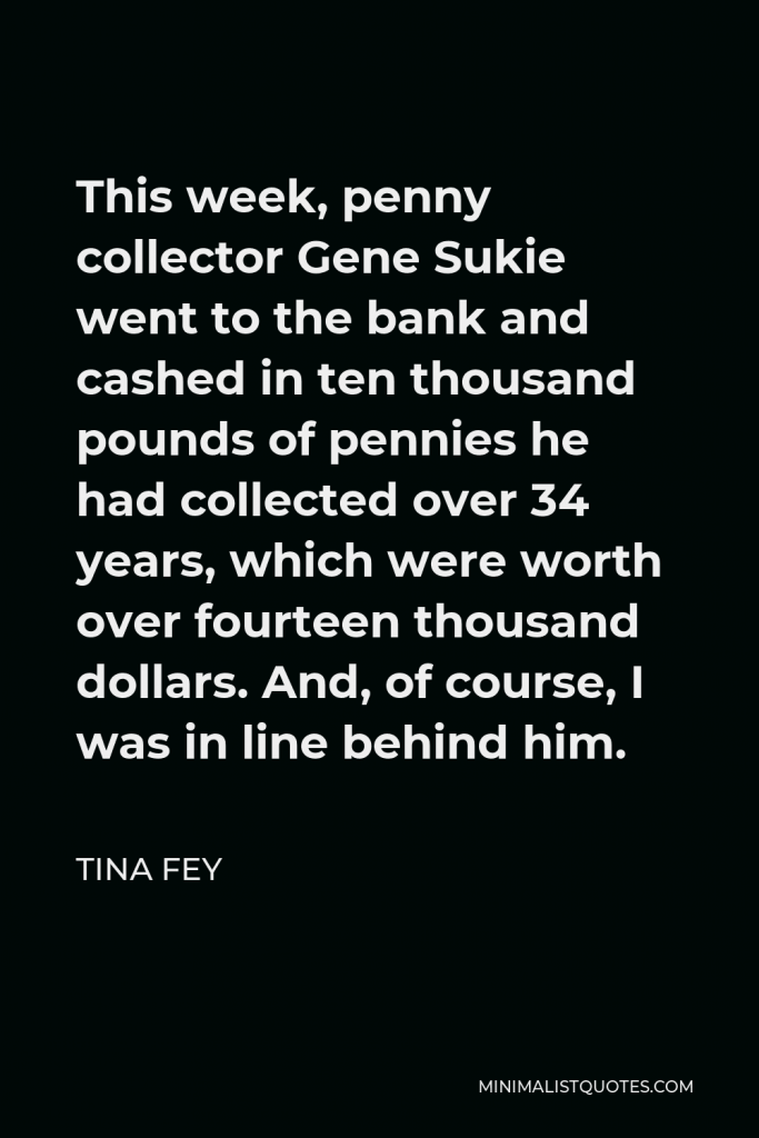 Tina Fey Quote - This week, penny collector Gene Sukie went to the bank and cashed in ten thousand pounds of pennies he had collected over 34 years, which were worth over fourteen thousand dollars. And, of course, I was in line behind him.