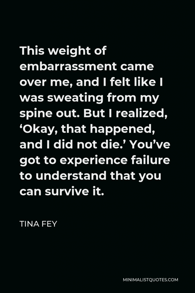 Tina Fey Quote - This weight of embarrassment came over me, and I felt like I was sweating from my spine out. But I realized, ‘Okay, that happened, and I did not die.’ You’ve got to experience failure to understand that you can survive it.