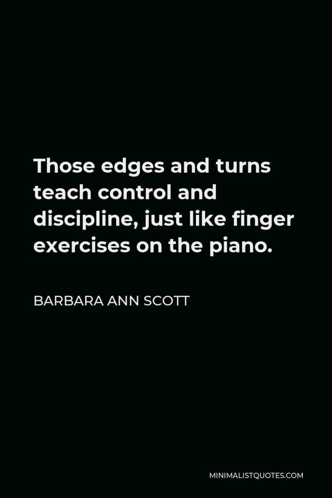 Barbara Ann Scott Quote - Those edges and turns teach control and discipline, just like finger exercises on the piano.
