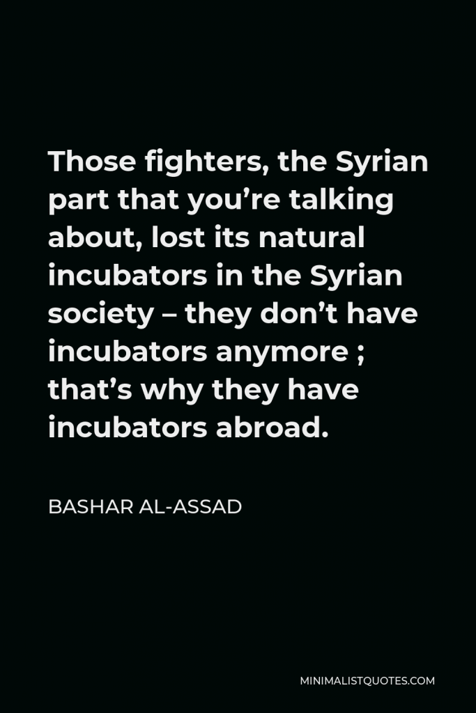 Bashar al-Assad Quote - Those fighters, the Syrian part that you’re talking about, lost its natural incubators in the Syrian society – they don’t have incubators anymore ; that’s why they have incubators abroad.