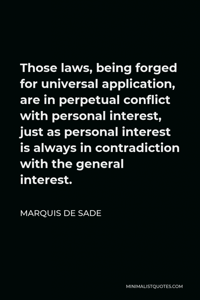 Marquis de Sade Quote - Those laws, being forged for universal application, are in perpetual conflict with personal interest, just as personal interest is always in contradiction with the general interest.