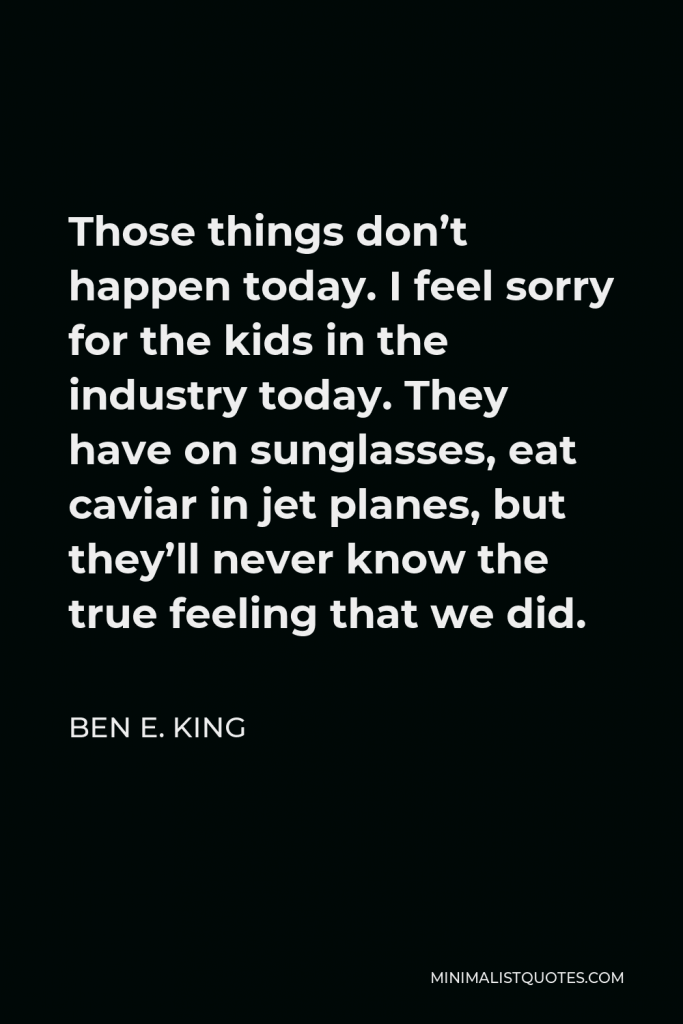 Ben E. King Quote - Those things don’t happen today. I feel sorry for the kids in the industry today. They have on sunglasses, eat caviar in jet planes, but they’ll never know the true feeling that we did.