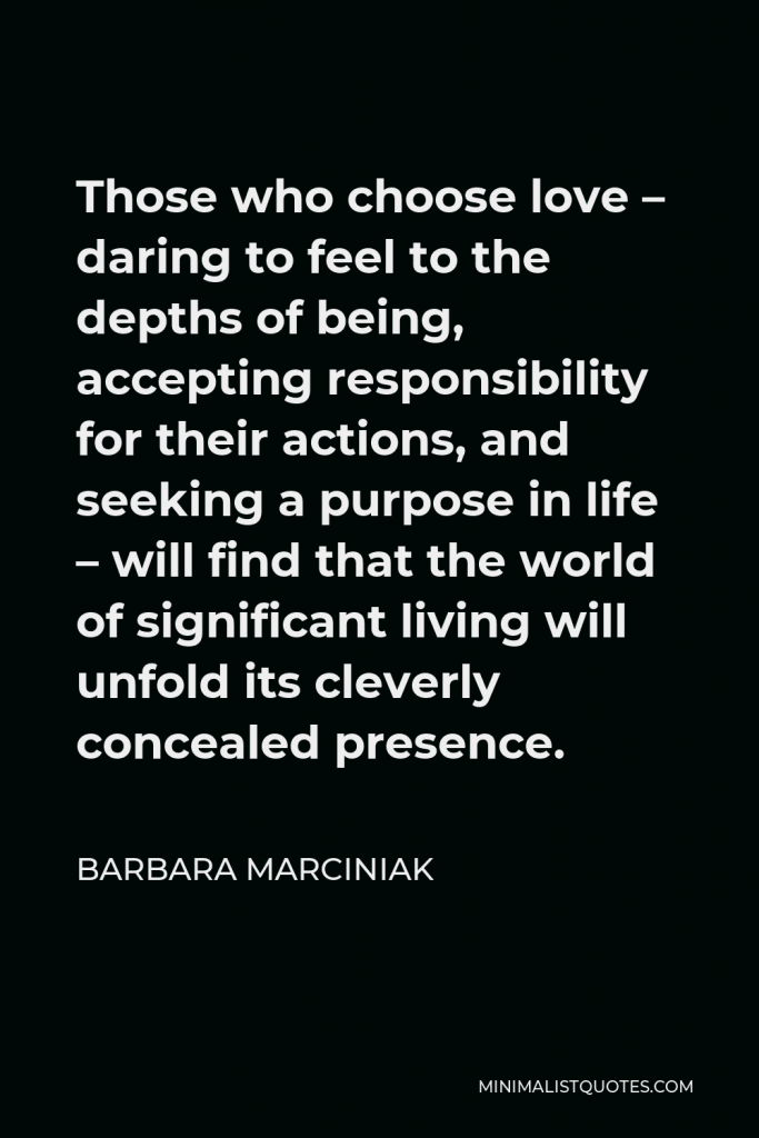 Barbara Marciniak Quote - Those who choose love – daring to feel to the depths of being, accepting responsibility for their actions, and seeking a purpose in life – will find that the world of significant living will unfold its cleverly concealed presence.