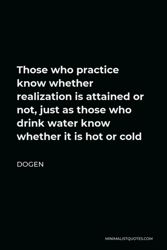 Dogen Quote - Those who practice know whether realization is attained or not, just as those who drink water know whether it is hot or cold
