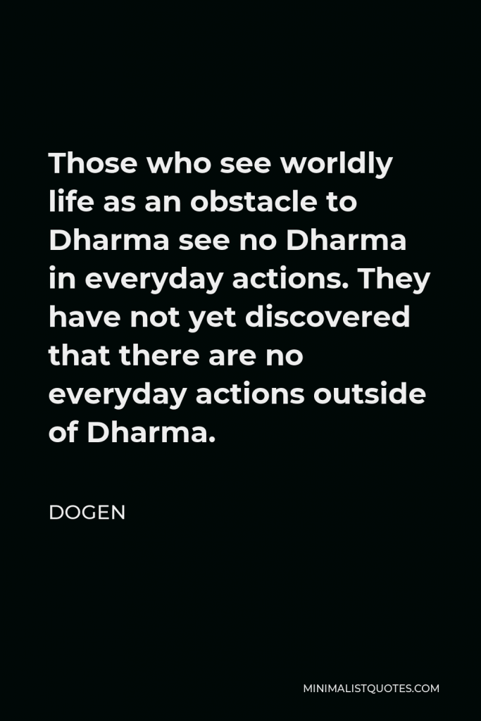 Dogen Quote - Those who see worldly life as an obstacle to Dharma see no Dharma in everyday actions. They have not yet discovered that there are no everyday actions outside of Dharma.