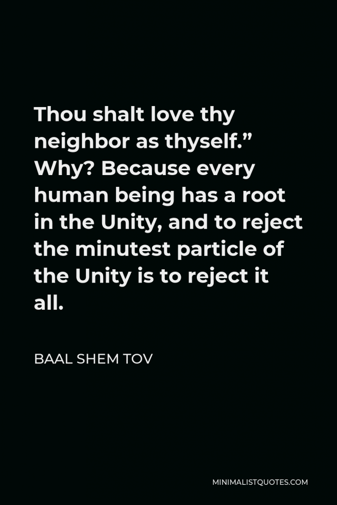 Baal Shem Tov Quote - Thou shalt love thy neighbor as thyself.” Why? Because every human being has a root in the Unity, and to reject the minutest particle of the Unity is to reject it all.