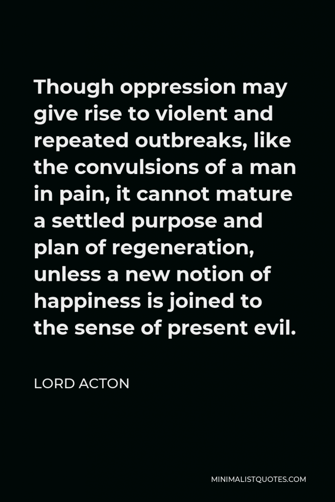 Lord Acton Quote - Though oppression may give rise to violent and repeated outbreaks, like the convulsions of a man in pain, it cannot mature a settled purpose and plan of regeneration, unless a new notion of happiness is joined to the sense of present evil.