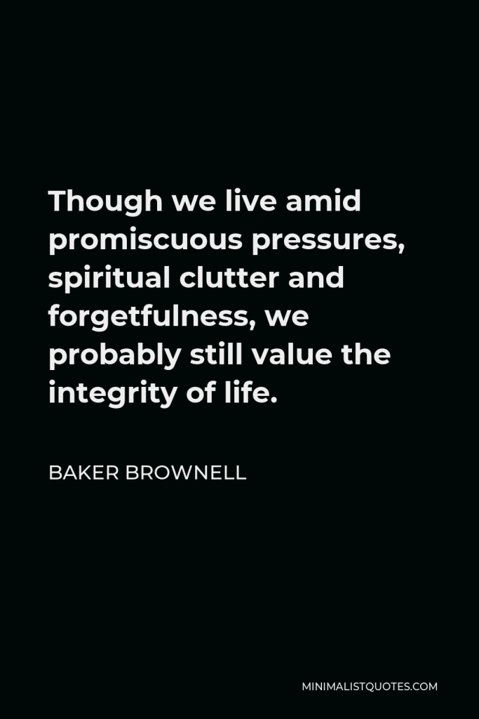 Baker Brownell Quote - Though we live amid promiscuous pressures, spiritual clutter and forgetfulness, we probably still value the integrity of life.