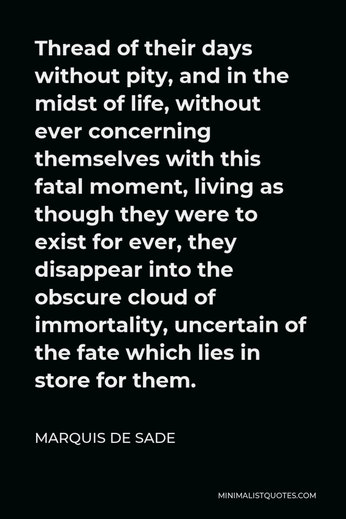 Marquis de Sade Quote - Thread of their days without pity, and in the midst of life, without ever concerning themselves with this fatal moment, living as though they were to exist for ever, they disappear into the obscure cloud of immortality, uncertain of the fate which lies in store for them.