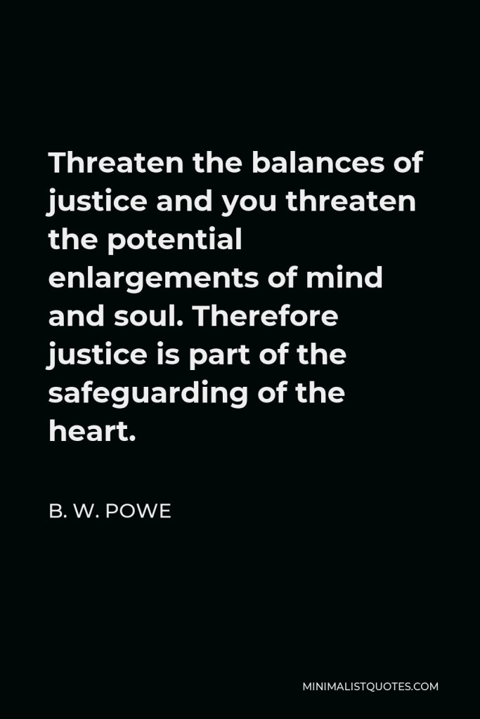 B. W. Powe Quote - Threaten the balances of justice and you threaten the potential enlargements of mind and soul. Therefore justice is part of the safeguarding of the heart.