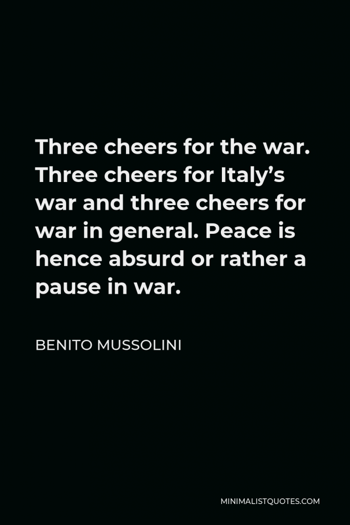 Benito Mussolini Quote - Three cheers for the war. Three cheers for Italy’s war and three cheers for war in general. Peace is hence absurd or rather a pause in war.