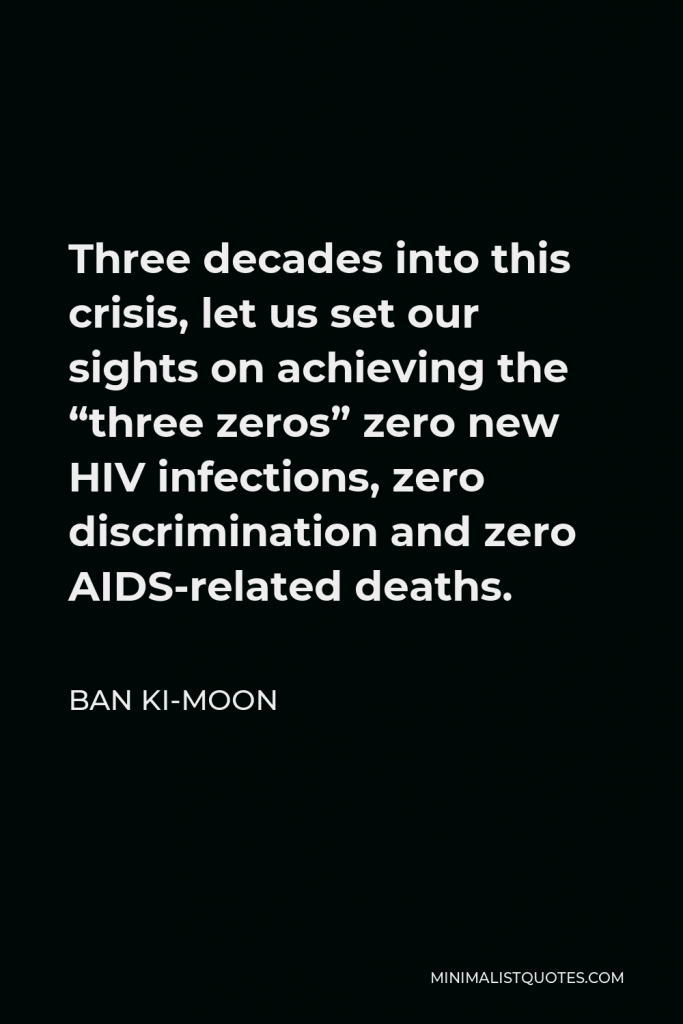 Ban Ki-moon Quote - Three decades into this crisis, let us set our sights on achieving the “three zeros” zero new HIV infections, zero discrimination and zero AIDS-related deaths.
