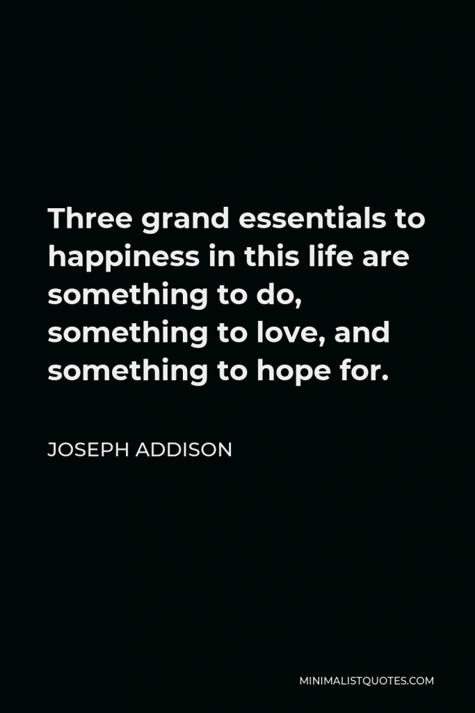 Joseph Addison Quote - Three grand essentials to happiness in this life are something to do, something to love, and something to hope for.