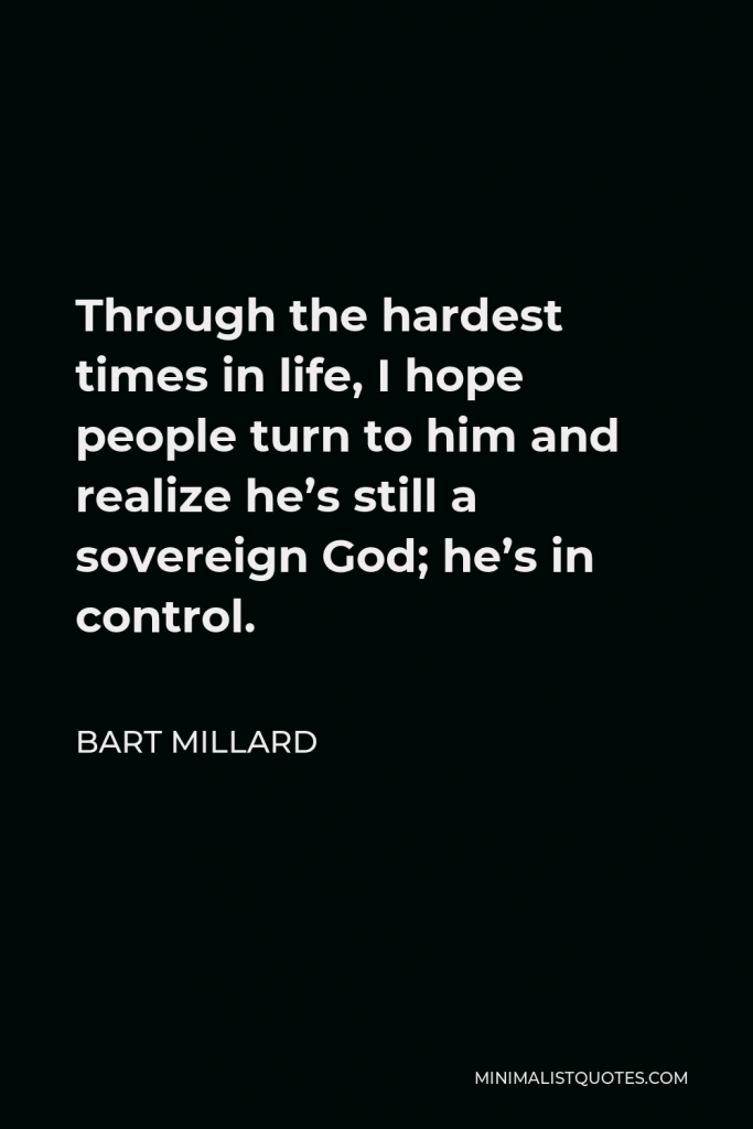 Bart Millard Quote - Through the hardest times in life, I hope people turn to him and realize he’s still a sovereign God; he’s in control.