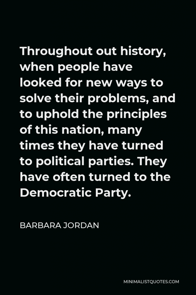 Barbara Jordan Quote - Throughout out history, when people have looked for new ways to solve their problems, and to uphold the principles of this nation, many times they have turned to political parties. They have often turned to the Democratic Party.