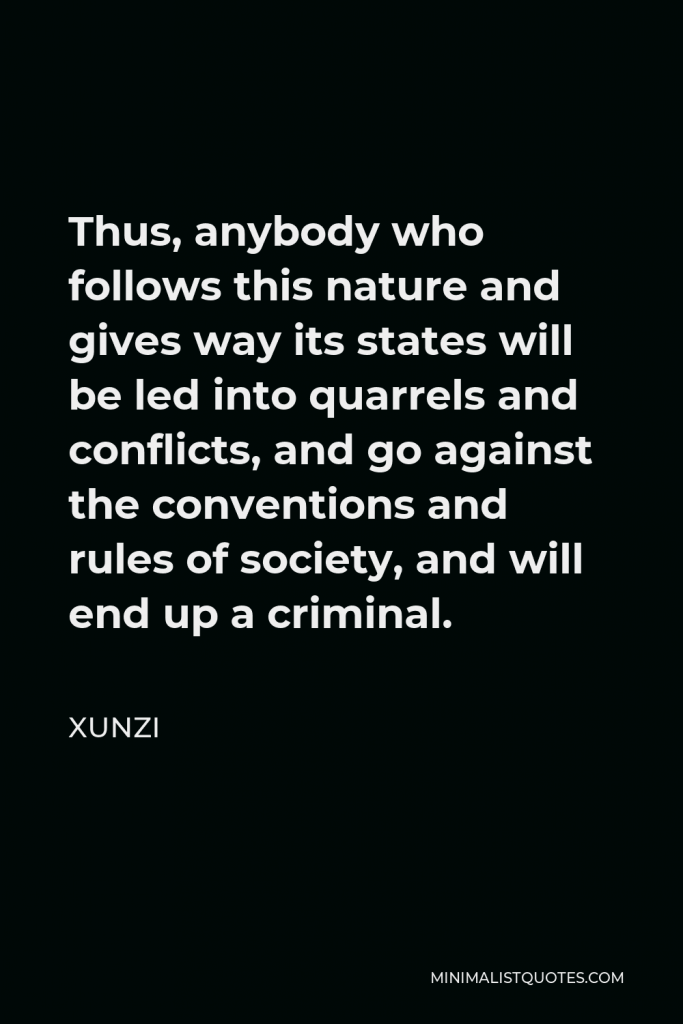 Xunzi Quote - Thus, anybody who follows this nature and gives way its states will be led into quarrels and conflicts, and go against the conventions and rules of society, and will end up a criminal.