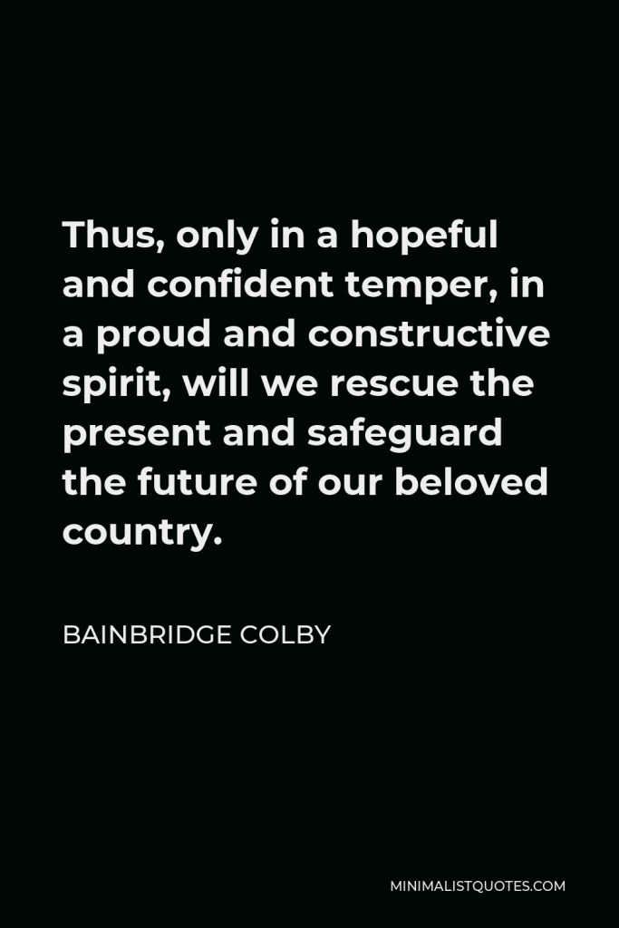 Bainbridge Colby Quote - Thus, only in a hopeful and confident temper, in a proud and constructive spirit, will we rescue the present and safeguard the future of our beloved country.