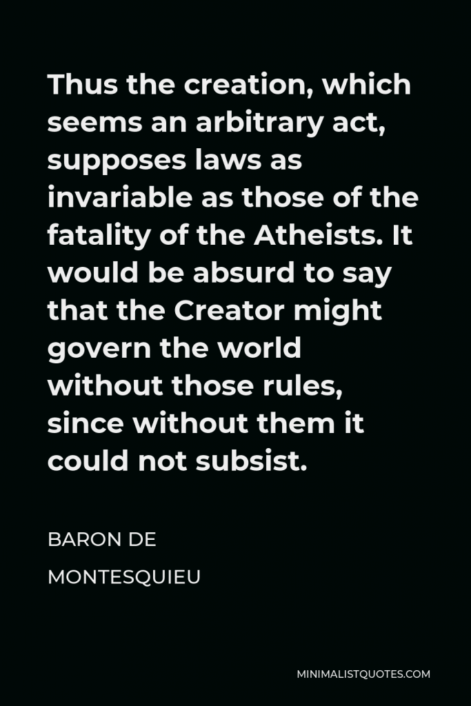 Baron de Montesquieu Quote - Thus the creation, which seems an arbitrary act, supposes laws as invariable as those of the fatality of the Atheists. It would be absurd to say that the Creator might govern the world without those rules, since without them it could not subsist.