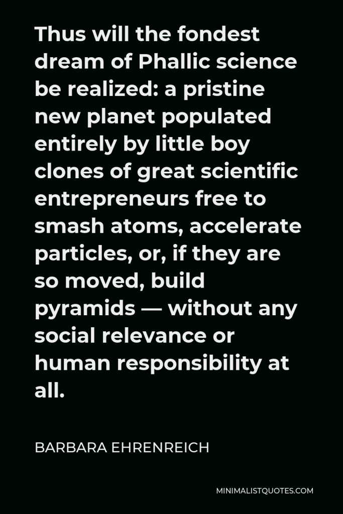 Barbara Ehrenreich Quote - Thus will the fondest dream of Phallic science be realized: a pristine new planet populated entirely by little boy clones of great scientific entrepreneurs free to smash atoms, accelerate particles, or, if they are so moved, build pyramids — without any social relevance or human responsibility at all.
