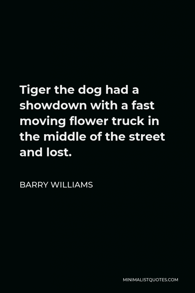 Barry Williams Quote - Tiger the dog had a showdown with a fast moving flower truck in the middle of the street and lost.
