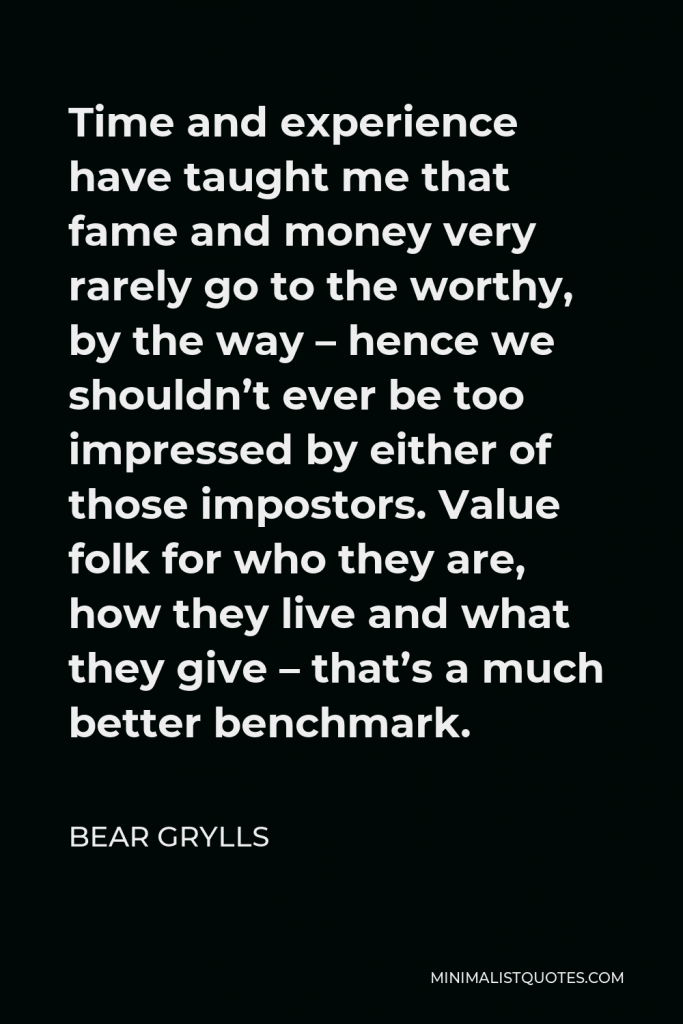 Bear Grylls Quote - Time and experience have taught me that fame and money very rarely go to the worthy, by the way – hence we shouldn’t ever be too impressed by either of those impostors. Value folk for who they are, how they live and what they give – that’s a much better benchmark.