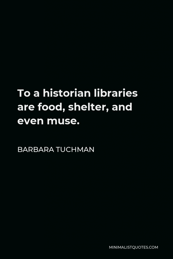 Barbara Tuchman Quote - To a historian libraries are food, shelter, and even muse. They are of two kinds: the library of published material, books, pamphlets, periodicals, and the archive of unpublished papers and documents.