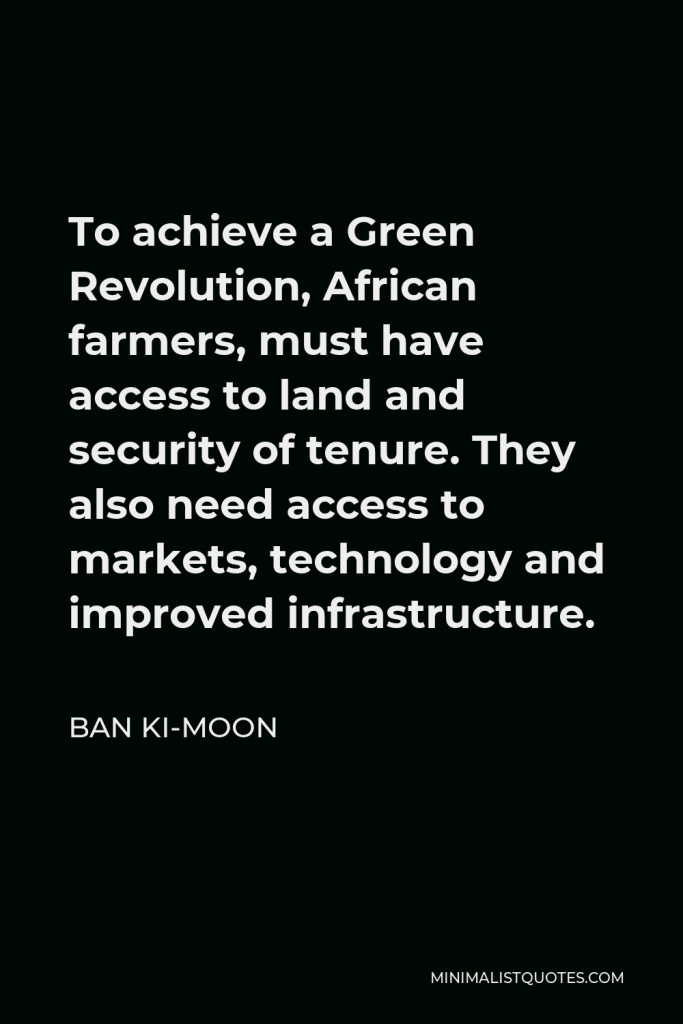 Ban Ki-moon Quote - To achieve a Green Revolution, African farmers, must have access to land and security of tenure. They also need access to markets, technology and improved infrastructure.