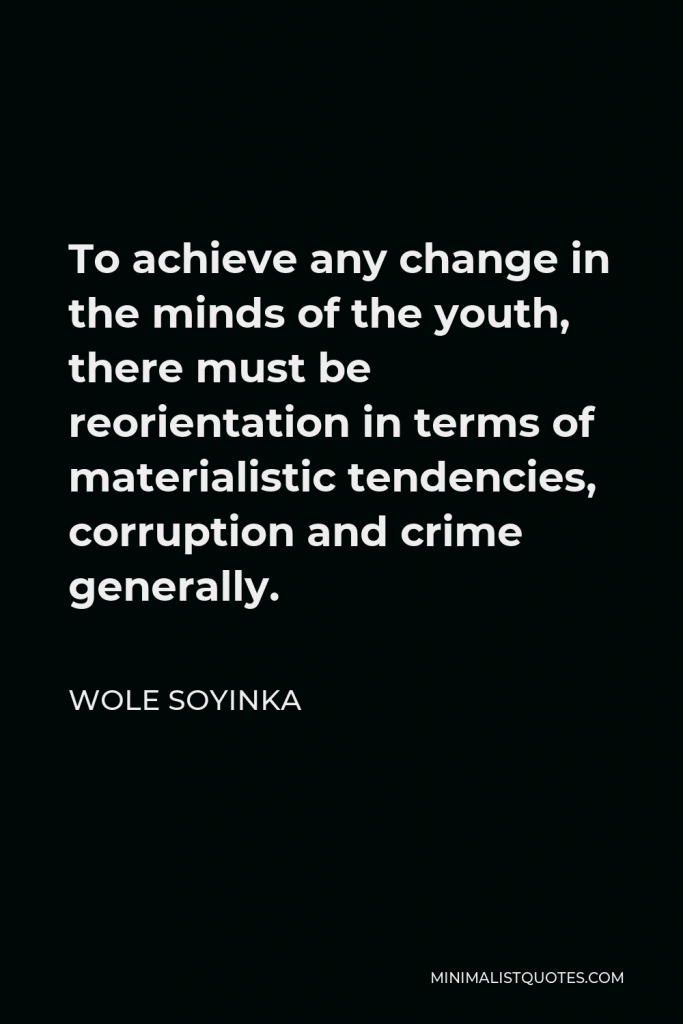 Wole Soyinka Quote - To achieve any change in the minds of the youth, there must be reorientation in terms of materialistic tendencies, corruption and crime generally.