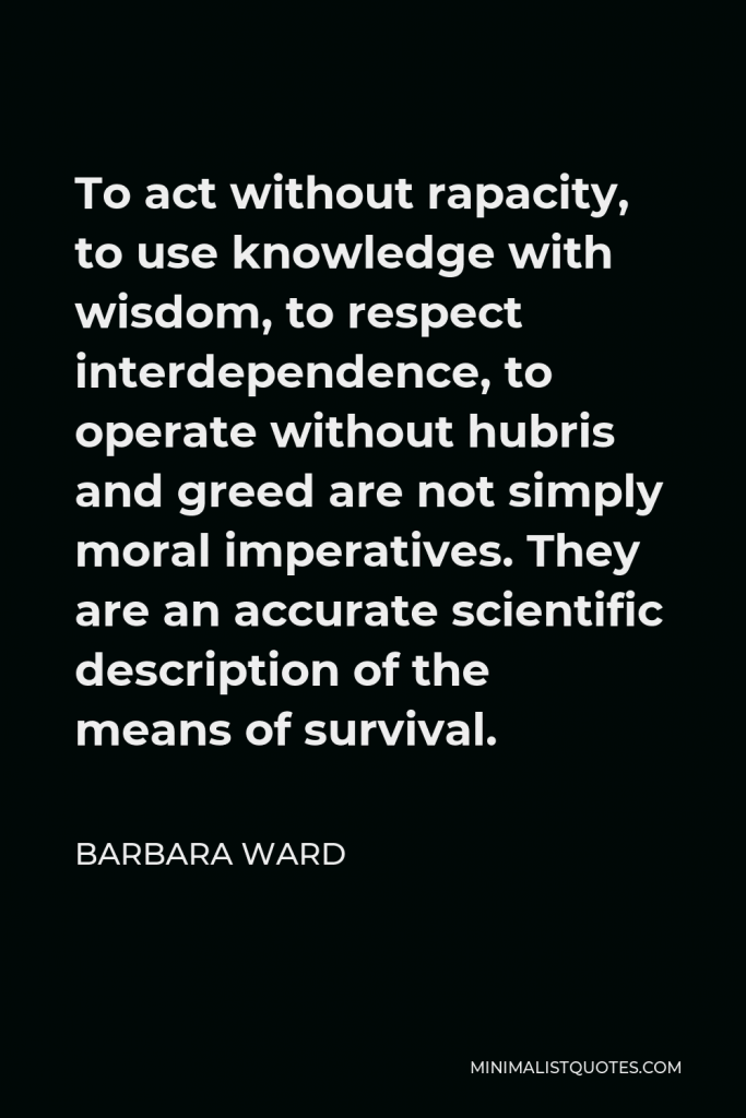 Barbara Ward Quote - To act without rapacity, to use knowledge with wisdom, to respect interdependence, to operate without hubris and greed are not simply moral imperatives. They are an accurate scientific description of the means of survival.