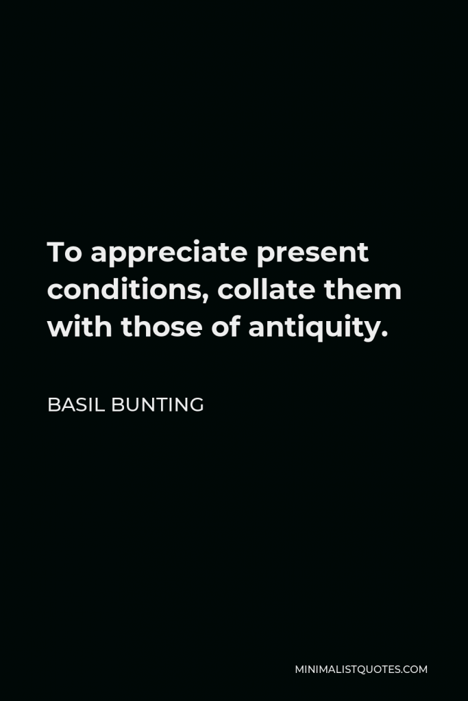 Basil Bunting Quote - To appreciate present conditions, collate them with those of antiquity.