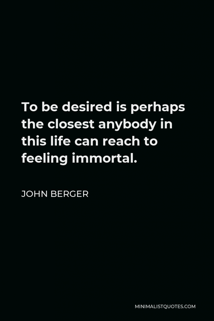 John Berger Quote - To be desired is perhaps the closest anybody in this life can reach to feeling immortal.