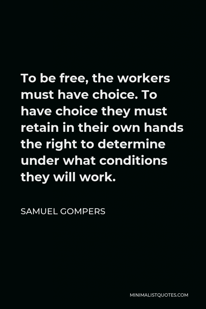 Samuel Gompers Quote - To be free, the workers must have choice. To have choice they must retain in their own hands the right to determine under what conditions they will work.