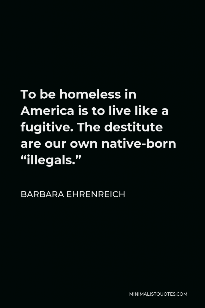 Barbara Ehrenreich Quote - To be homeless in America is to live like a fugitive. The destitute are our own native-born “illegals.”