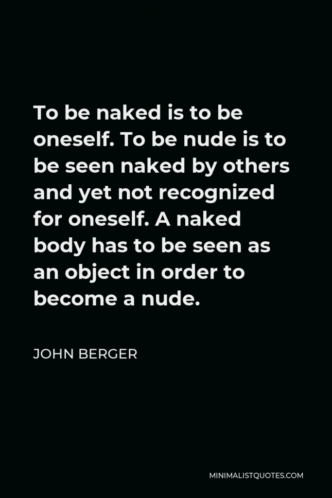 John Berger Quote - To be naked is to be oneself. To be nude is to be seen naked by others and yet not recognised for oneself.