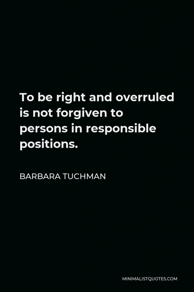 Barbara Tuchman Quote - To be right and overruled is not forgiven to persons in responsible positions.