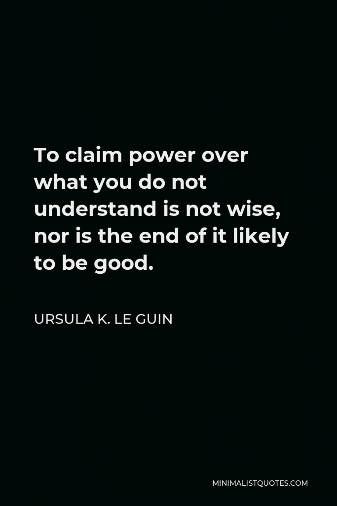 Ursula K. Le Guin Quote - To claim power over what you do not understand is not wise, nor is the end of it likely to be good.
