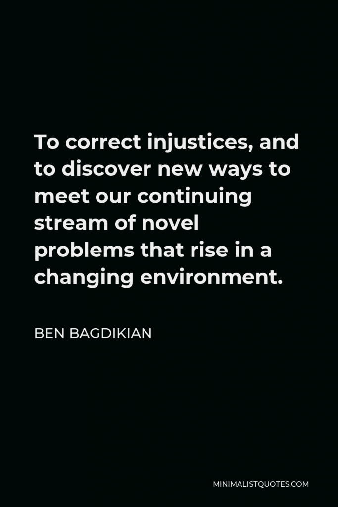 Ben Bagdikian Quote - To correct injustices, and to discover new ways to meet our continuing stream of novel problems that rise in a changing environment.