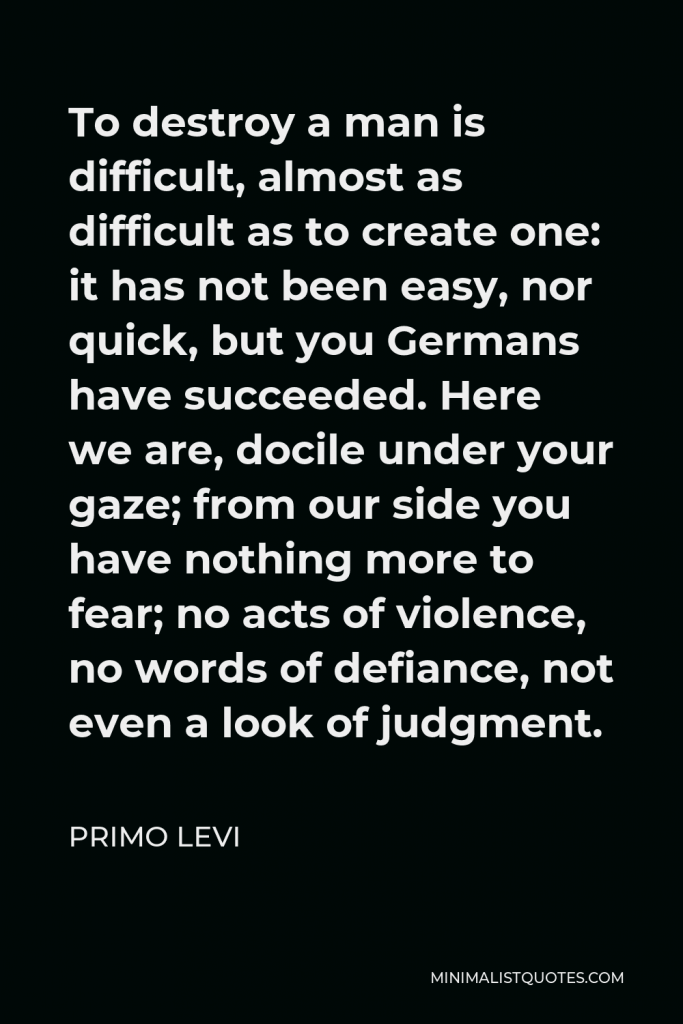 Primo Levi Quote - To destroy a man is difficult, almost as difficult as to create one: it has not been easy, nor quick, but you Germans have succeeded. Here we are, docile under your gaze; from our side you have nothing more to fear; no acts of violence, no words of defiance, not even a look of judgment.