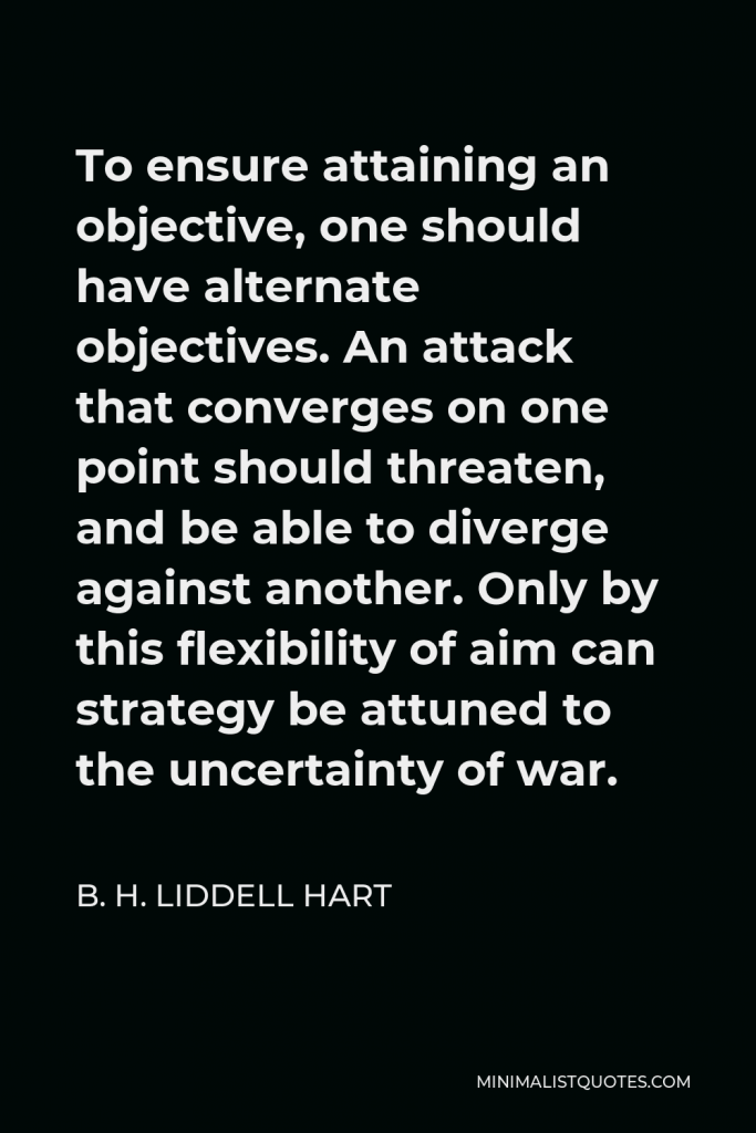 B. H. Liddell Hart Quote - To ensure attaining an objective, one should have alternate objectives. An attack that converges on one point should threaten, and be able to diverge against another. Only by this flexibility of aim can strategy be attuned to the uncertainty of war.