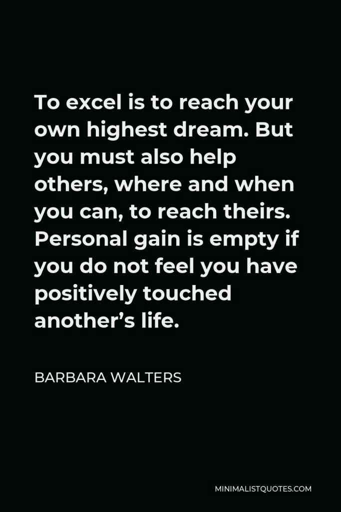 Barbara Walters Quote - To excel is to reach your own highest dream. But you must also help others, where and when you can, to reach theirs. Personal gain is empty if you do not feel you have positively touched another’s life.