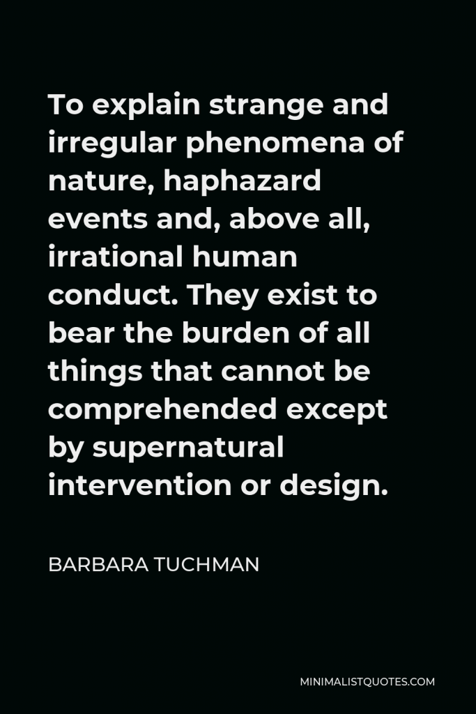 Barbara Tuchman Quote - To explain strange and irregular phenomena of nature, haphazard events and, above all, irrational human conduct. They exist to bear the burden of all things that cannot be comprehended except by supernatural intervention or design.