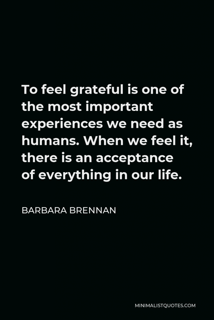 Barbara Brennan Quote - To feel grateful is one of the most important experiences we need as humans. When we feel it, there is an acceptance of everything in our life.