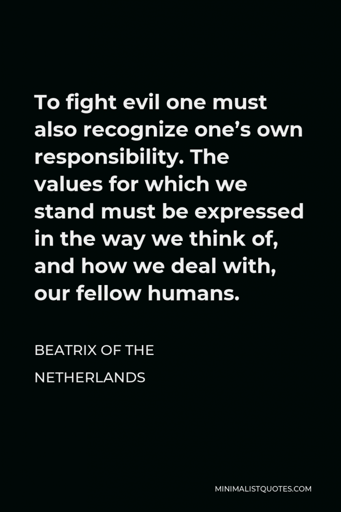 Beatrix of the Netherlands Quote - To fight evil one must also recognize one’s own responsibility. The values for which we stand must be expressed in the way we think of, and how we deal with, our fellow humans.