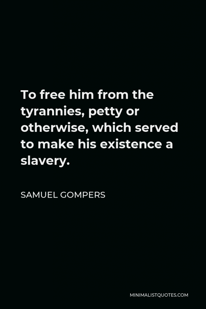 Samuel Gompers Quote - To free him from the tyrannies, petty or otherwise, which served to make his existence a slavery.