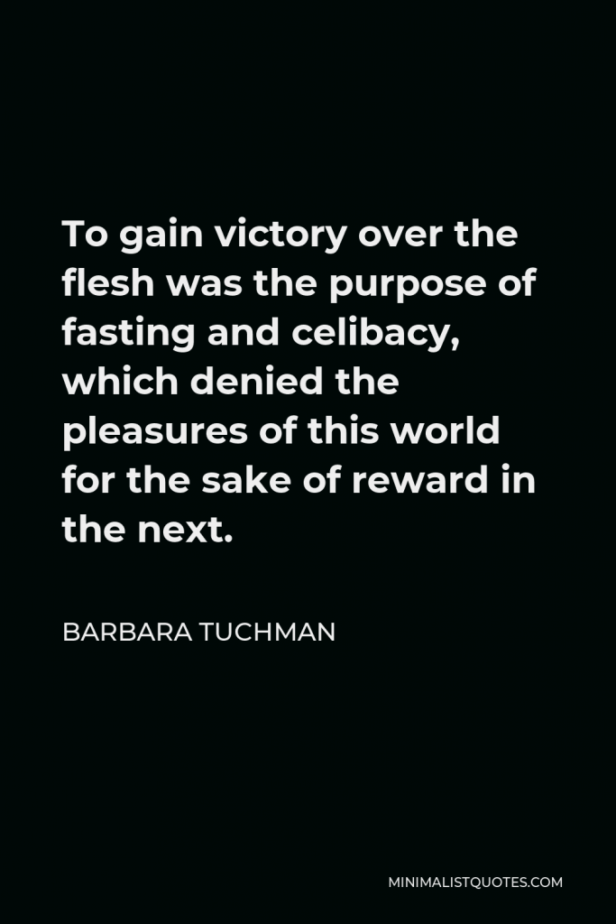 Barbara Tuchman Quote - To gain victory over the flesh was the purpose of fasting and celibacy, which denied the pleasures of this world for the sake of reward in the next.