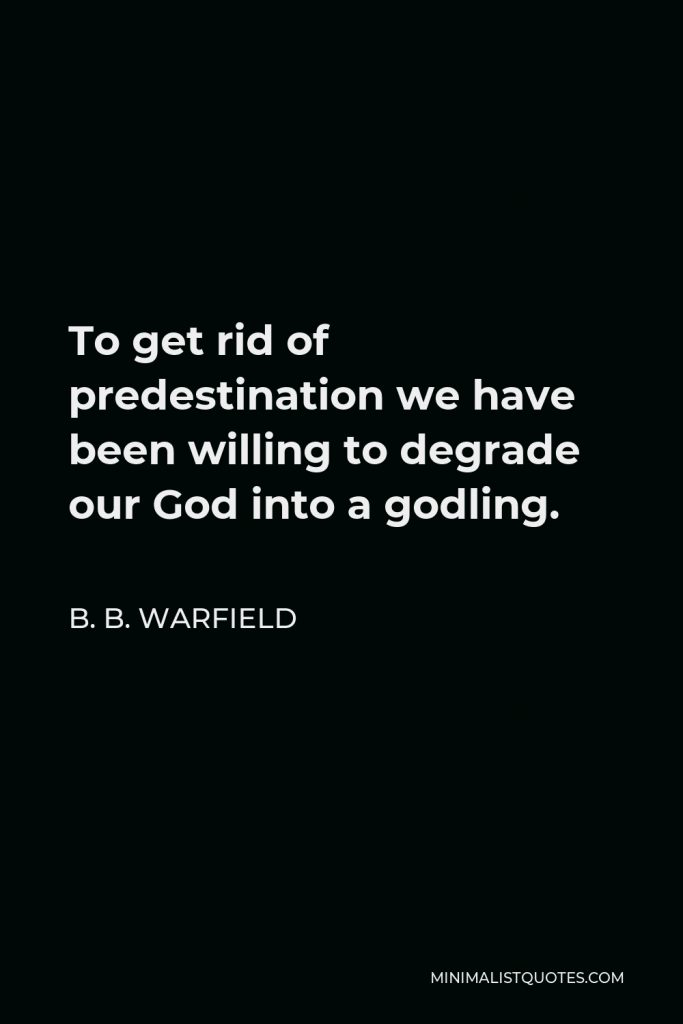 B. B. Warfield Quote - To get rid of predestination we have been willing to degrade our God into a godling.