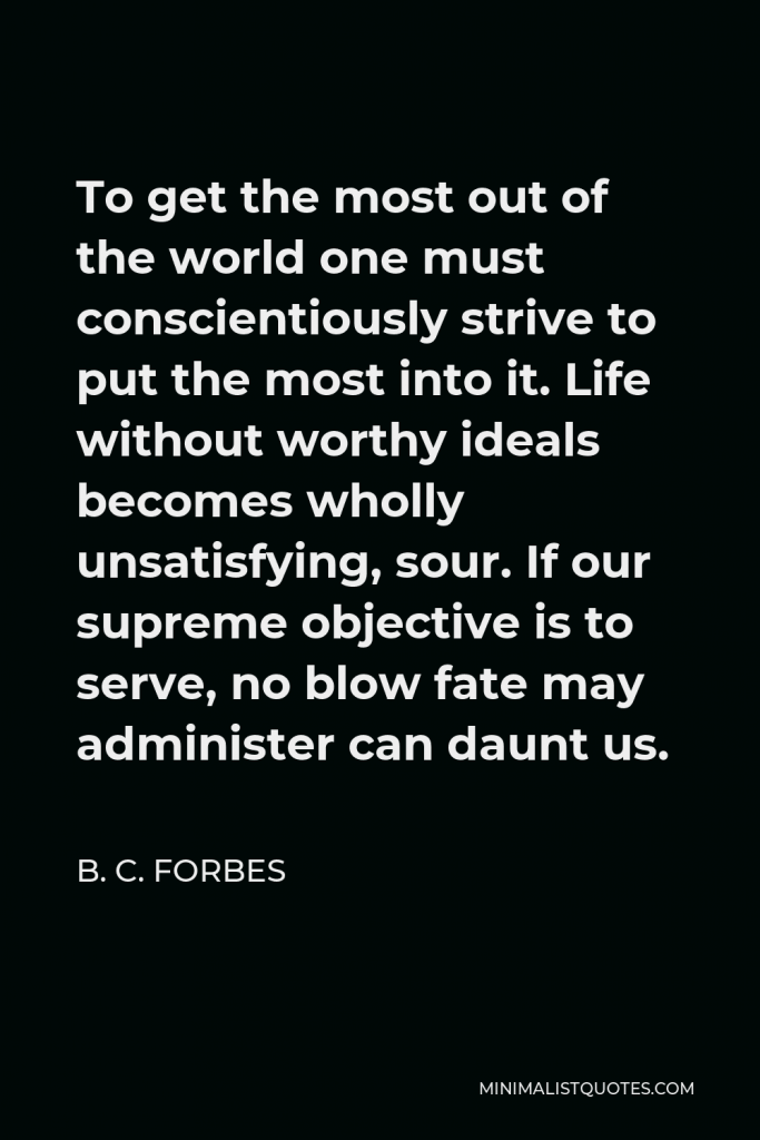 B. C. Forbes Quote - To get the most out of the world one must conscientiously strive to put the most into it. Life without worthy ideals becomes wholly unsatisfying, sour. If our supreme objective is to serve, no blow fate may administer can daunt us.