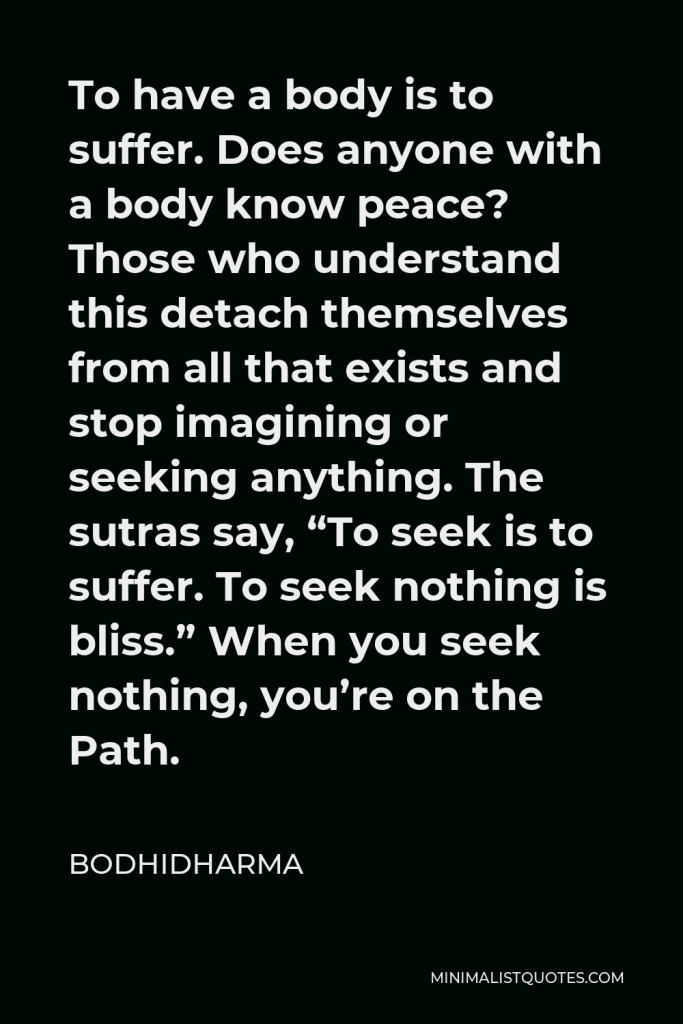 Bodhidharma Quote - To have a body is to suffer. Does anyone with a body know peace? Those who understand this detach themselves from all that exists and stop imagining or seeking anything. The sutras say, “To seek is to suffer. To seek nothing is bliss.” When you seek nothing, you’re on the Path.