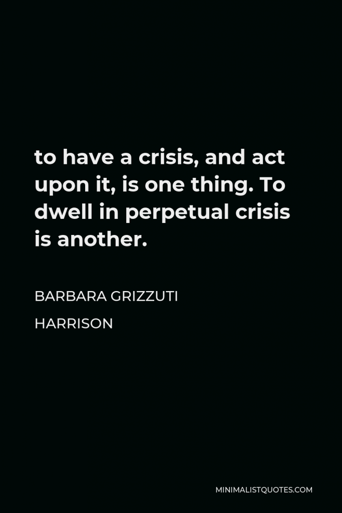 Barbara Grizzuti Harrison Quote - to have a crisis, and act upon it, is one thing. To dwell in perpetual crisis is another.